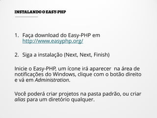 1. Faça download do Easy-PHP em
http://www.easyphp.org/
2. Siga a instalação (Next, Next, Finish)
Inicie o Easy-PHP, um ícone irá aparecer na área de
notificações do Windows, clique com o botão direito
e vá em Administration.
Você poderá criar projetos na pasta padrão, ou criar
alias para um diretório qualquer.
 