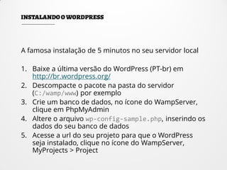 A famosa instalação de 5 minutos no seu servidor local
1. Baixe a última versão do WordPress (PT-br) em
http://br.wordpress.org/
2. Descompacte o pacote na pasta do servidor
(C:/wamp/www) por exemplo
3. Crie um banco de dados, no ícone do WampServer,
clique em PhpMyAdmin
4. Altere o arquivo wp-config-sample.php, inserindo os
dados do seu banco de dados
5. Acesse a url do seu projeto para que o WordPress
seja instalado, clique no ícone do WampServer,
MyProjects > Project
 