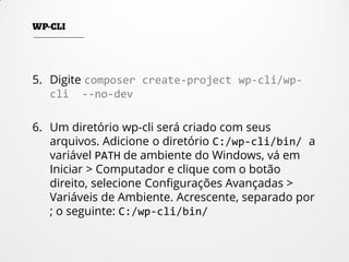 5. Digite composer create-project wp-cli/wp-
cli --no-dev
6. Um diretório wp-cli será criado com seus
arquivos. Adicione o diretório C:/wp-cli/bin/ a
variável PATH de ambiente do Windows, vá em
Iniciar > Computador e clique com o botão
direito, selecione Configurações Avançadas >
Variáveis de Ambiente. Acrescente, separado por
; o seguinte: C:/wp-cli/bin/
 