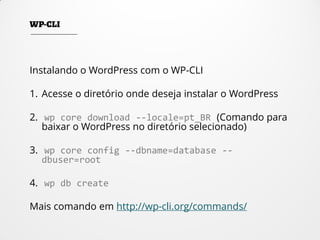 Instalando o WordPress com o WP-CLI
1. Acesse o diretório onde deseja instalar o WordPress
2. wp core download --locale=pt_BR (Comando para
baixar o WordPress no diretório selecionado)
3. wp core config --dbname=database --
dbuser=root
4. wp db create
Mais comando em http://wp-cli.org/commands/
 