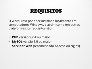 O WordPress pode ser instalado localmente em
computadores Windows, e assim como em outras
plataformas, os requisitos são:
• PHP versão 5.2.4 ou maior
• MySQL versão 5.0 ou maior
• Servidor Web (recomendado Apache ou Nginx)
 