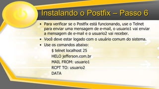 Instalando o Postfix – Passo 6
• Para verificar se o Postfix está funcionando, use o Telnet
para enviar uma mensagem de e-mail, o usuario1 vai enviar
a mensagem de e-mail e o usuario2 vai receber.
• Você deve estar logado com o usuário comum do sistema.
• Use os comandos abaixo:
$ telnet localhost 25
HELO jefferson.com.br
MAIL FROM: usuario1
RCPT TO: usuario2
DATA

 