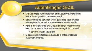Autenticação SASL
• SASL (Simple Authentication and Security Layer) é um
mecanismo genérico de autenticação.
• Utilizaremos no servidor SMTP para que seja enviado
mensagens de e-mail somente com a autenticação.
• Para a instalação do SASL deve-se estar logado como
root, ter acesso a internet e usar o seguinte comando:
# apt-get install sasl2-bin
• O pacote de instalação é baixado e então instalado
automaticamente.

 