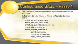 Configurando SASL – Passo 1
• Após a instalação deve ser configurado o arquivo main.cf localizado em
/etc/postfix
• Neste arquivo deve ser inserido ao final as configurações das linhas
abaixo:
smtpd_sasl_auth_enable = yes
broken_sasl_auth_clients = yes
smtpd_sasl_authenticated_header = yes
smtpd_helo_required = yes
smtpd_recipient_restrictions =
permit_mynetworks,
permit_sasl_authenticated,
reject_unauth_destination

 