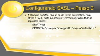 Configurando SASL – Passo 2
• A ativação do SASL não se dá de forma automática. Para
ativar o SASL, edite no arquivo "/etc/default/saslauthd" as
seguintes linhas:
START=yes
OPTIONS="-c -m /var/spool/postfix/var/run/saslauthd -r"

 