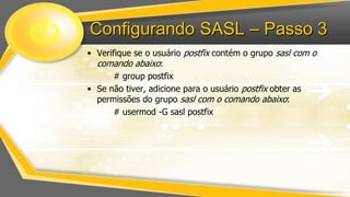 Configurando SASL – Passo 3
• Verifique se o usuário postfix contém o grupo sasl com o
comando abaixo:
# group postfix
• Se não tiver, adicione para o usuário postfix obter as
permissões do grupo sasl com o comando abaixo:
# usermod -G sasl postfix

 