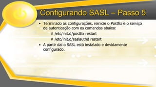 Configurando SASL – Passo 5
• Terminado as configurações, reinicie o Postfix e o serviço
de autenticação com os comandos abaixo:
# /etc/init.d/postfix restart
# /etc/init.d/saslauthd restart
• A partir daí o SASL está instalado e devidamente
configurado.

 