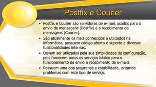 Postfix e Courier
• Postfix e Courier são servidores de e-mail, usados para o
envio de mensagens (Postfix) e o recebimento de
mensagens (Courier).
• São atualmente os mais conhecidos e utilizados na
informática, possuem código aberto e suporte a diversas
funcionalidades internas.
• Devem ser utilizados pela sua simplicidade de configuração,
pois fornecem todos os serviços básico para o
funcionamento de envio e recebimento de e-mails.
• Possuem uma boa segurança e estabilidade, evitando
problemas com este tipo de serviço.

 