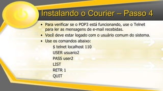 Instalando o Courier – Passo 4
• Para verificar se o POP3 está funcionando, use o Telnet
para ler as mensagens de e-mail recebidas.
• Você deve estar logado com o usuário comum do sistema.
• Use os comandos abaixo:
$ telnet localhost 110
USER usuario2
PASS user2
LIST
RETR 1
QUIT

 
