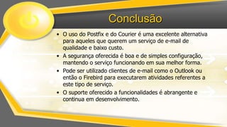 Conclusão
• O uso do Postfix e do Courier é uma excelente alternativa
para aqueles que querem um serviço de e-mail de
qualidade e baixo custo.
• A segurança oferecida é boa e de simples configuração,
mantendo o serviço funcionando em sua melhor forma.
• Pode ser utilizado clientes de e-mail como o Outlook ou
então o Firebird para executarem atividades referentes a
este tipo de serviço.
• O suporte oferecido a funcionalidades é abrangente e
continua em desenvolvimento.

 