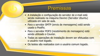 Premissas
• A instalação e configuração do servidor de e-mail está
sendo realizada na máquina Davinci (Servidor Ubuntu)
utilizada em sala de aula.
• Para o servidor SMTP (envio de mensagems) está sendo
usado o Postfix.
• Para o servidor POP3 (recebimento de mensagens) está
sendo utilizado o Courier.
• Todas as operações de instalação devem ser efetuadas com
o usuário root logado.
• Os testes são realizados com o usuário comum logado.

 