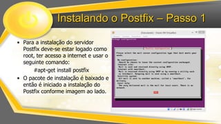 Instalando o Postfix – Passo 1
• Para a instalação do servidor
Postfix deve-se estar logado como
root, ter acesso a internet e usar o
seguinte comando:
#apt-get install postfix
• O pacote de instalação é baixado e
então é iniciado a instalação do
Postfix conforme imagem ao lado.

 