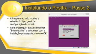 Instalando o Postfix – Passo 2
• A imagem ao lado mostra a
seleção do tipo geral de
configuração de e-mail.
• Para prosseguir, basta selecionar
“Internet Site” e continuar com a
instalação prosseguindo com o OK.

 