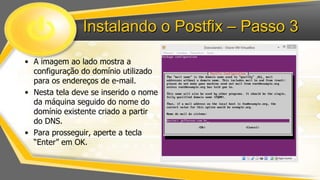 Instalando o Postfix – Passo 3
• A imagem ao lado mostra a
configuração do domínio utilizado
para os endereços de e-mail.
• Nesta tela deve se inserido o nome
da máquina seguido do nome do
domínio existente criado a partir
do DNS.
• Para prosseguir, aperte a tecla
“Enter” em OK.

 