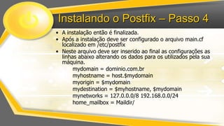 Instalando o Postfix – Passo 4
• A instalação então é finalizada.
• Após a instalação deve ser configurado o arquivo main.cf
localizado em /etc/postfix
• Neste arquivo deve ser inserido ao final as configurações as
linhas abaixo alterando os dados para os utilizados pela sua
máquina.
mydomain = dominio.com.br
myhostname = host.$mydomain
myorigin = $mydomain
mydestination = $myhostname, $mydomain
mynetworks = 127.0.0.0/8 192.168.0.0/24
home_mailbox = Maildir/

 