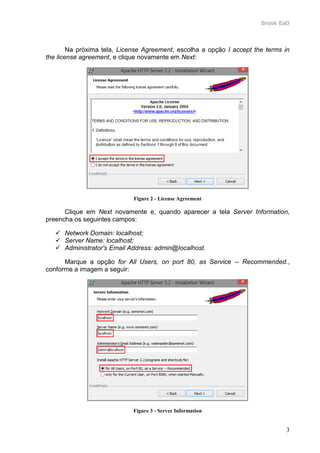 Brook EaD
3
Na próxima tela, License Agreement, escolha a opção I accept the terms in
the license agreement, e clique novamente em Next:
Figure 2 - License Agreement
Clique em Next novamente e, quando aparecer a tela Server Information,
preencha os seguintes campos:
 Network Domain: localhost;
 Server Name: localhost;
 Administrator's Email Address: admin@localhost.
Marque a opção for All Users, on port 80, as Service -- Recommended.,
conforme a imagem a seguir:
Figure 3 - Server Information
 