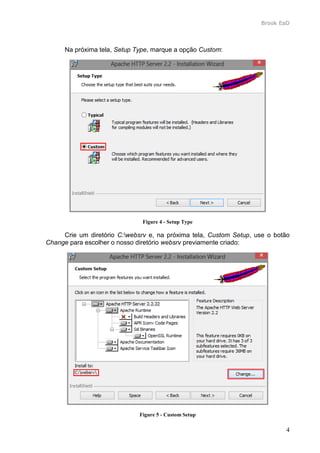 Brook EaD
4
Na próxima tela, Setup Type, marque a opção Custom:
Figure 4 - Setup Type
Crie um diretório C:websrv e, na próxima tela, Custom Setup, use o botão
Change para escolher o nosso diretório websrv previamente criado:
Figure 5 - Custom Setup
 