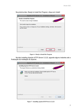 Brook EaD
5
Na próxima tela, Ready to Install the Program, clique em Install:
Figure 6 - Ready to Install the Program
Na tela Installing Apache HTTP Server 2.2.22, aguarde alguns instantes até a
finalização da instalação do Apache:
Figure 7 - Installing Apache HTTP Server 2.2.22
 