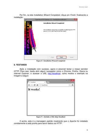 Brook EaD
6
Por fim, na tela Installation Wizard Completed, clique em Finish, finalizando a
instalação:
Figure 8 - Installation Wizard Completed
6. TESTANDO
Após a instalação com sucesso, agora é possível testar o nosso servidor
HTTP. Para isso, basta abrir algum navegador como o Chrome, Firefox, Opera ou
Internet Explorer, e acessar a URL http://localhost, como mostra o exemplo na
imagem a seguir:
Figure 9 - Abrindo a URL http://localhost
It works, esta é a mensagem padrão mostrando que o Apache foi instalado
corretamente e está pronto para servir dados via HTTP.
 