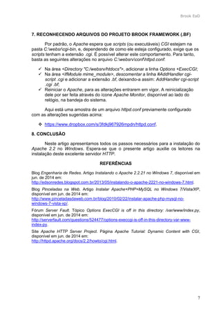 Brook EaD
7
7. RECONHECENDO ARQUIVOS DO PROJETO BROOK FRAMEWORK (.BF)
Por padrão, o Apache espera que scripts (ou executáveis) CGI estejam na
pasta C:websrcgi-bin, e, dependendo de como ele esteja configurado, exige que os
scripts tenham a extensão .cgi. É possível alterar este comportamento. Para tanto,
basta as seguintes alterações no arquivo C:websrvconfhttpd.conf:
 Na área <Directory "C:/websrv/htdocs">, adicionar a linha Options +ExecCGI;
 Na área <IfModule mime_module>, descomentar a linha #AddHandler cgi-
script .cgi e adicionar a extensão .bf, deixando-a assim: AddHandler cgi-script
.cgi .bf;
 Reiniciar o Apache, para as alterações entrarem em vigor. A reinicialização
dele por ser feita através do ícone Apache Monitor, disponível ao lado do
relógio, na bandeja do sistema.
Aqui está uma amostra de um arquivo httpd.conf previamente configurado
com as alterações sugeridas acima:
 https://www.dropbox.com/s/3fdkj967926mpdn/httpd.conf.
8. CONCLUSÃO
Neste artigo apresentamos todos os passos necessários para a instalação do
Apache 2.2 no Windows. Espera-se que o presente artigo auxilie os leitores na
instalação deste excelente servidor HTTP.
REFERÊNCIAS
Blog Engenharia de Redes. Artigo Instalando o Apache 2.2.21 no Windows 7, disponível em
jun. de 2014 em:
http://edsonredes.blogspot.com.br/2013/05/instalando-o-apache-2221-no-windows-7.html.
Blog Pinceladas na Web. Artigo Instalar Apache+PHP+MySQL no Windows 7/Vista/XP,
disponível em jun. de 2014 em:
http://www.pinceladasdaweb.com.br/blog/2010/02/22/instalar-apache-php-mysql-no-
windows-7-vista-xp/.
Fórum Server Fault. Tópico Options ExecCGI is off in this directory: /var/www/index.py,
disponível em jun. de 2014 em:
http://serverfault.com/questions/524477/options-execcgi-is-off-in-this-directory-var-www-
index-py.
Site Apache HTTP Server Project. Página Apache Tutorial: Dynamic Content with CGI,
disponível em jun. de 2014 em:
http://httpd.apache.org/docs/2.2/howto/cgi.html.
 