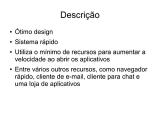 Descrição
● Ótimo design
● Sistema rápido
● Utiliza o mínimo de recursos para aumentar a
velocidade ao abrir os aplicativos
● Entre vários outros recursos, como navegador
rápido, cliente de e-mail, cliente para chat e
uma loja de aplicativos
 