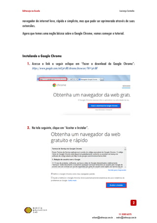 Editacuja na Escola

Lourenço Castanho

navegador de internet leve, rápido e simplista, mas que pode ser aprimorado através de suas
extensões.
Agora que temos uma noção básica sobre o Google Chrome, vamos começar o tutorial.

Instalando o Google Chrome

1. Acesse o link a seguir eclique em “Fazer o download do Google Chrome”:
Chrome”
https://www.google.com/intl/pt
https://www.google.com/intl/pt-BR/chrome/browser/?hl=pt-BR

2. Na tela seguinte, clique em “Aceitar e Instalar”.

2
11 3582-6575
wiliam@editacuja.com.br . andre@editacuja.com.br

 