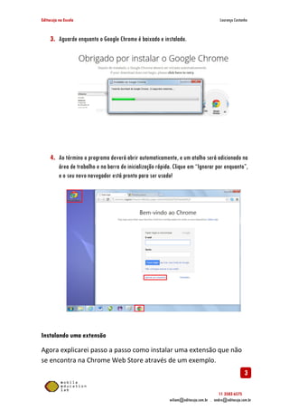Editacuja na Escola

Lourenço Castanho

3. Aguarde enquanto o Google Chrome é baixado e instalado.

4. Ao término o programa deverá abrir automaticamente, e um atalho será adicionado na
área de trabalho e na barra de inicialização rápida. Clique em “Ignorar por enquanto”,
e o seu novo navegador está pronto para ser usado!

Instalando uma extensão
Agora explicarei passo a passo como instalar uma extensão que não
se encontra na Chrome Web Store através de um exemplo.

3
11 3582-6575
wiliam@editacuja.com.br . andre@editacuja.com.br

 