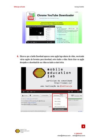 Editacuja na Escola

Lourenço Castanho

6. Observe que o botão Download aparece como opção logo abaixo do vídeo, mostrando
várias opções de formatos para download, entre áudio e vídeo. Basta clicar na opção
desejada e o download do seu vídeo ou áudio se dará início.

6
11 3582-6575
wiliam@editacuja.com.br . andre@editacuja.com.br

 