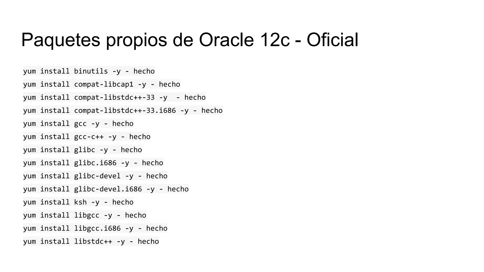Paquetes propios de Oracle 12c - Oficial
yum install binutils -y - hecho
yum install compat-libcap1 -y - hecho
yum install compat-libstdc++-33 -y - hecho
yum install compat-libstdc++-33.i686 -y - hecho
yum install gcc -y - hecho
yum install gcc-c++ -y - hecho
yum install glibc -y - hecho
yum install glibc.i686 -y - hecho
yum install glibc-devel -y - hecho
yum install glibc-devel.i686 -y - hecho
yum install ksh -y - hecho
yum install libgcc -y - hecho
yum install libgcc.i686 -y - hecho
yum install libstdc++ -y - hecho
 