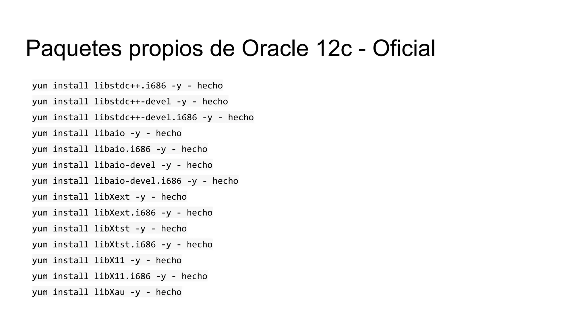 Paquetes propios de Oracle 12c - Oficial
yum install libstdc++.i686 -y - hecho
yum install libstdc++-devel -y - hecho
yum install libstdc++-devel.i686 -y - hecho
yum install libaio -y - hecho
yum install libaio.i686 -y - hecho
yum install libaio-devel -y - hecho
yum install libaio-devel.i686 -y - hecho
yum install libXext -y - hecho
yum install libXext.i686 -y - hecho
yum install libXtst -y - hecho
yum install libXtst.i686 -y - hecho
yum install libX11 -y - hecho
yum install libX11.i686 -y - hecho
yum install libXau -y - hecho
 