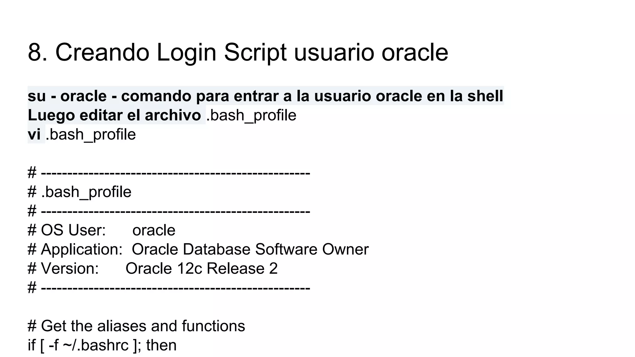 8. Creando Login Script usuario oracle
su - oracle - comando para entrar a la usuario oracle en la shell
Luego editar el archivo .bash_profile
vi .bash_profile
# ---------------------------------------------------
# .bash_profile
# ---------------------------------------------------
# OS User: oracle
# Application: Oracle Database Software Owner
# Version: Oracle 12c Release 2
# ---------------------------------------------------
# Get the aliases and functions
if [ -f ~/.bashrc ]; then
 