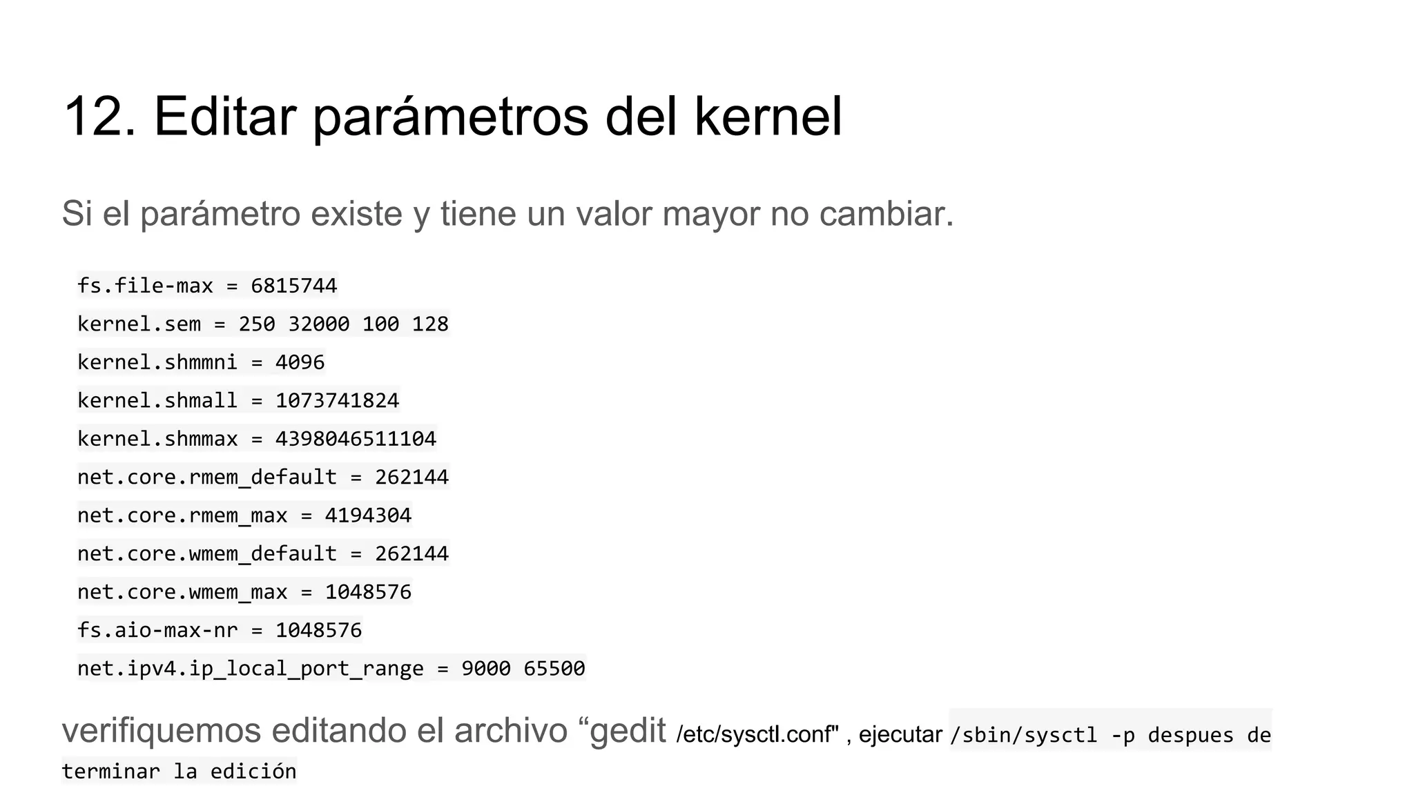 12. Editar parámetros del kernel
Si el parámetro existe y tiene un valor mayor no cambiar.
fs.file-max = 6815744
kernel.sem = 250 32000 100 128
kernel.shmmni = 4096
kernel.shmall = 1073741824
kernel.shmmax = 4398046511104
net.core.rmem_default = 262144
net.core.rmem_max = 4194304
net.core.wmem_default = 262144
net.core.wmem_max = 1048576
fs.aio-max-nr = 1048576
net.ipv4.ip_local_port_range = 9000 65500
verifiquemos editando el archivo “gedit /etc/sysctl.conf" , ejecutar /sbin/sysctl -p despues de
terminar la edición
 