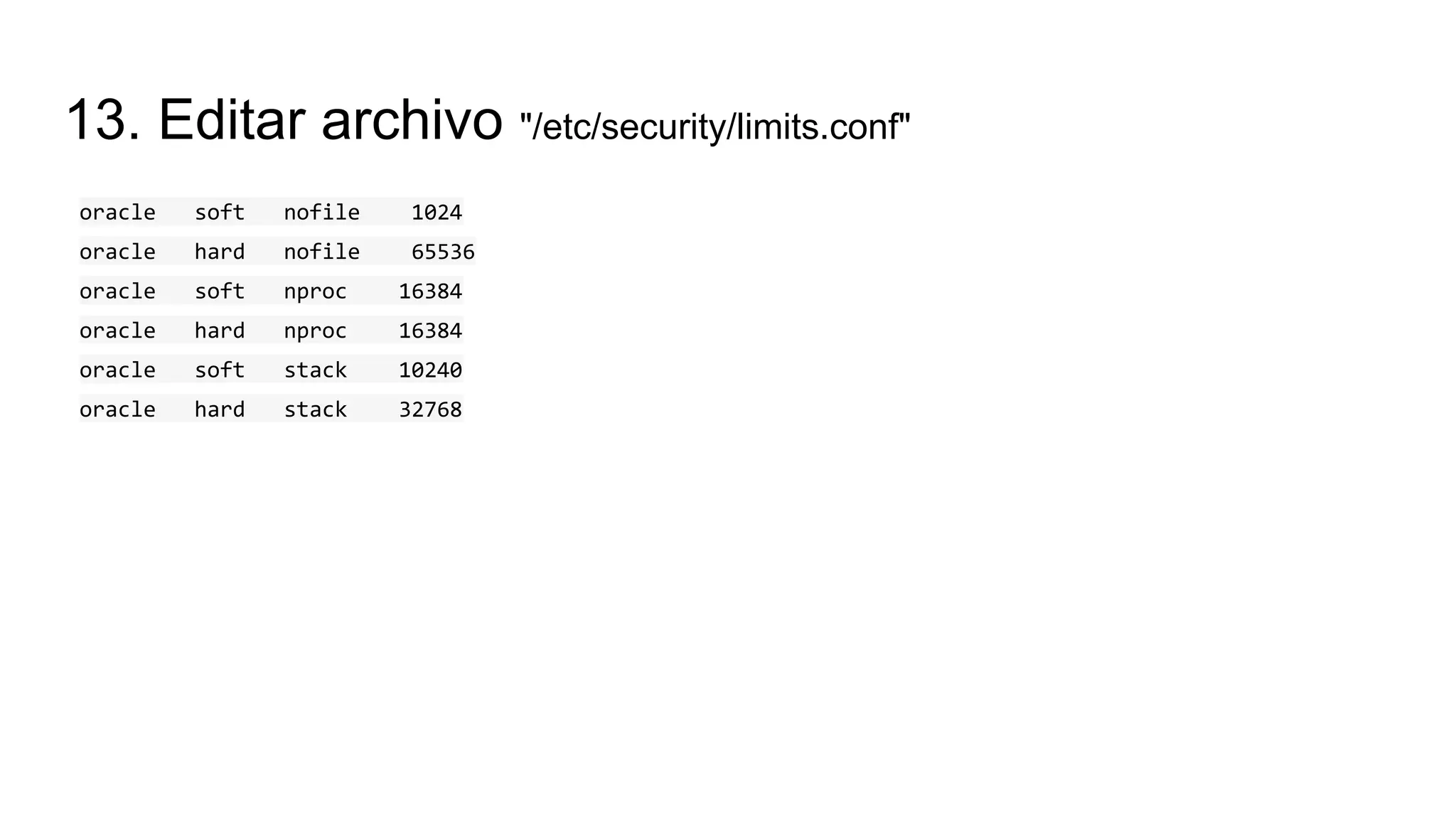 13. Editar archivo "/etc/security/limits.conf"
oracle soft nofile 1024
oracle hard nofile 65536
oracle soft nproc 16384
oracle hard nproc 16384
oracle soft stack 10240
oracle hard stack 32768
 