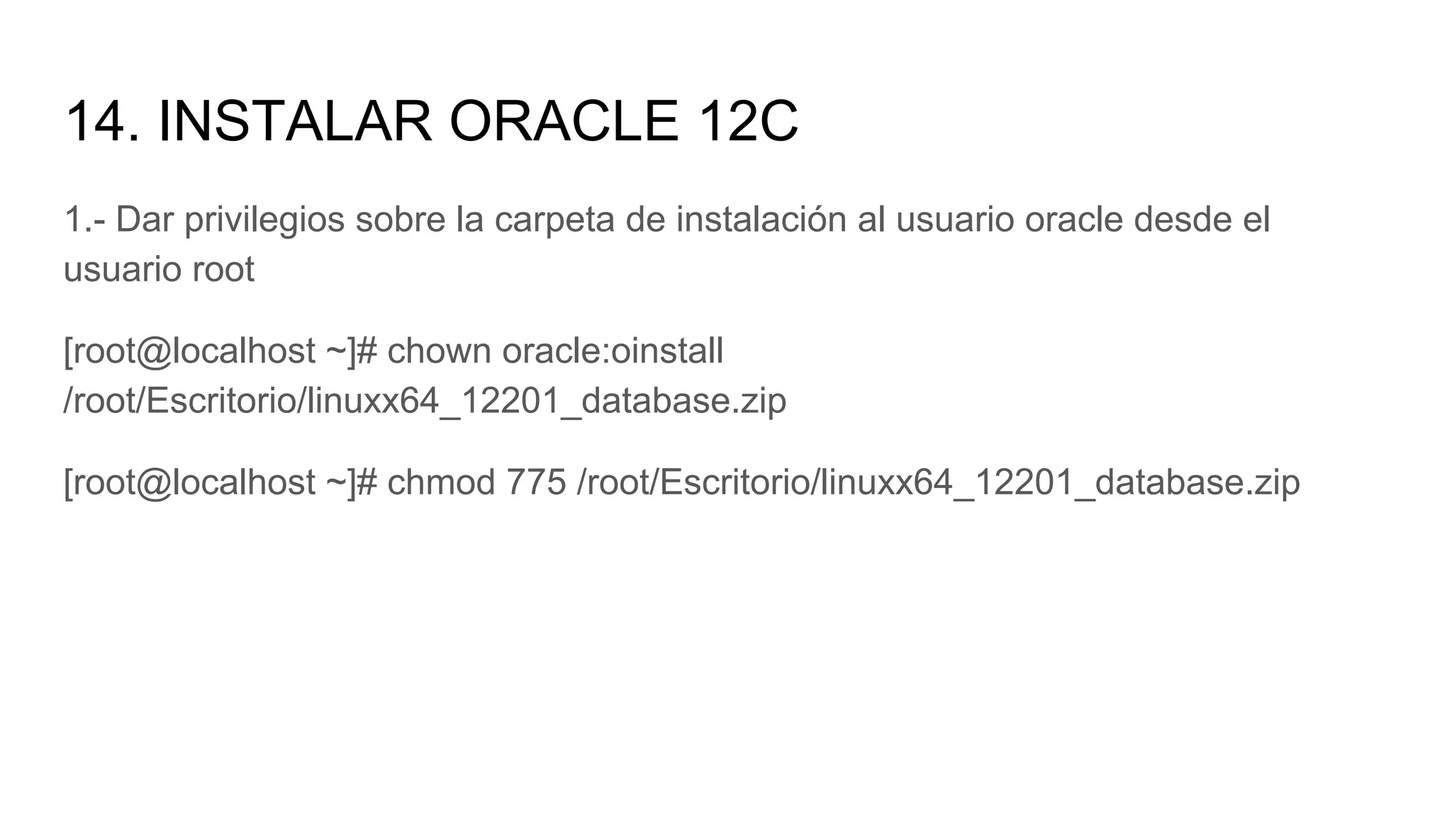 14. INSTALAR ORACLE 12C
1.- Dar privilegios sobre la carpeta de instalación al usuario oracle desde el
usuario root
[root@localhost ~]# chown oracle:oinstall
/root/Escritorio/linuxx64_12201_database.zip
[root@localhost ~]# chmod 775 /root/Escritorio/linuxx64_12201_database.zip
 