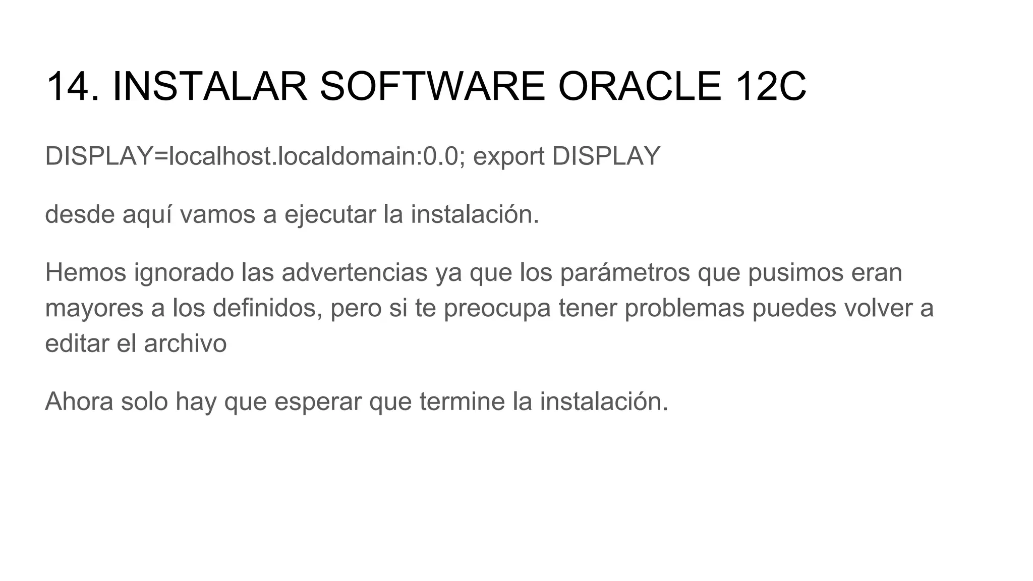 14. INSTALAR SOFTWARE ORACLE 12C
DISPLAY=localhost.localdomain:0.0; export DISPLAY
desde aquí vamos a ejecutar la instalación.
Hemos ignorado las advertencias ya que los parámetros que pusimos eran
mayores a los definidos, pero si te preocupa tener problemas puedes volver a
editar el archivo
Ahora solo hay que esperar que termine la instalación.
 