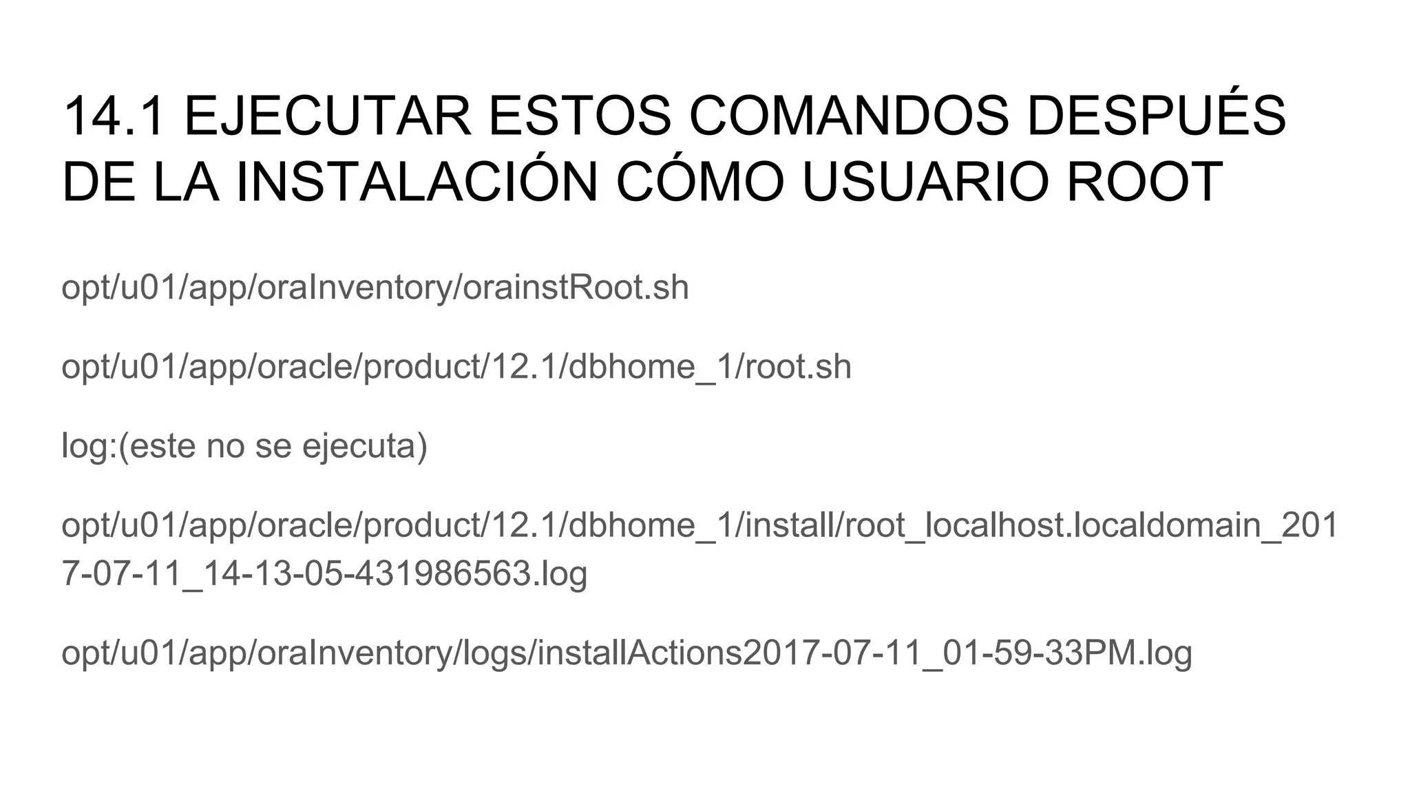 14.1 EJECUTAR ESTOS COMANDOS DESPUÉS
DE LA INSTALACIÓN CÓMO USUARIO ROOT
opt/u01/app/oraInventory/orainstRoot.sh
opt/u01/app/oracle/product/12.1/dbhome_1/root.sh
log:(este no se ejecuta)
opt/u01/app/oracle/product/12.1/dbhome_1/install/root_localhost.localdomain_201
7-07-11_14-13-05-431986563.log
opt/u01/app/oraInventory/logs/installActions2017-07-11_01-59-33PM.log
 
