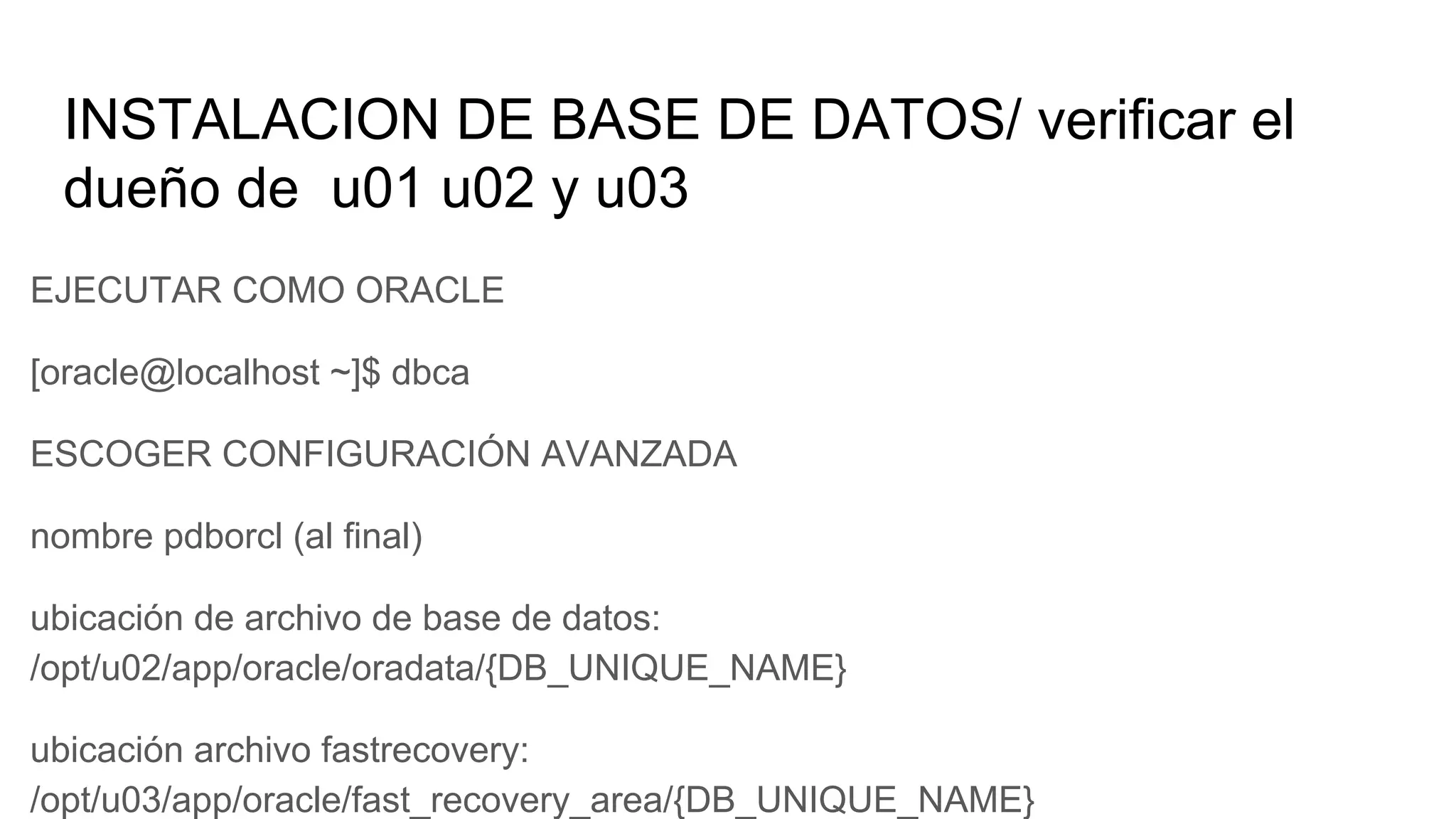 INSTALACION DE BASE DE DATOS/ verificar el
dueño de u01 u02 y u03
EJECUTAR COMO ORACLE
[oracle@localhost ~]$ dbca
ESCOGER CONFIGURACIÓN AVANZADA
nombre pdborcl (al final)
ubicación de archivo de base de datos:
/opt/u02/app/oracle/oradata/{DB_UNIQUE_NAME}
ubicación archivo fastrecovery:
/opt/u03/app/oracle/fast_recovery_area/{DB_UNIQUE_NAME}
 