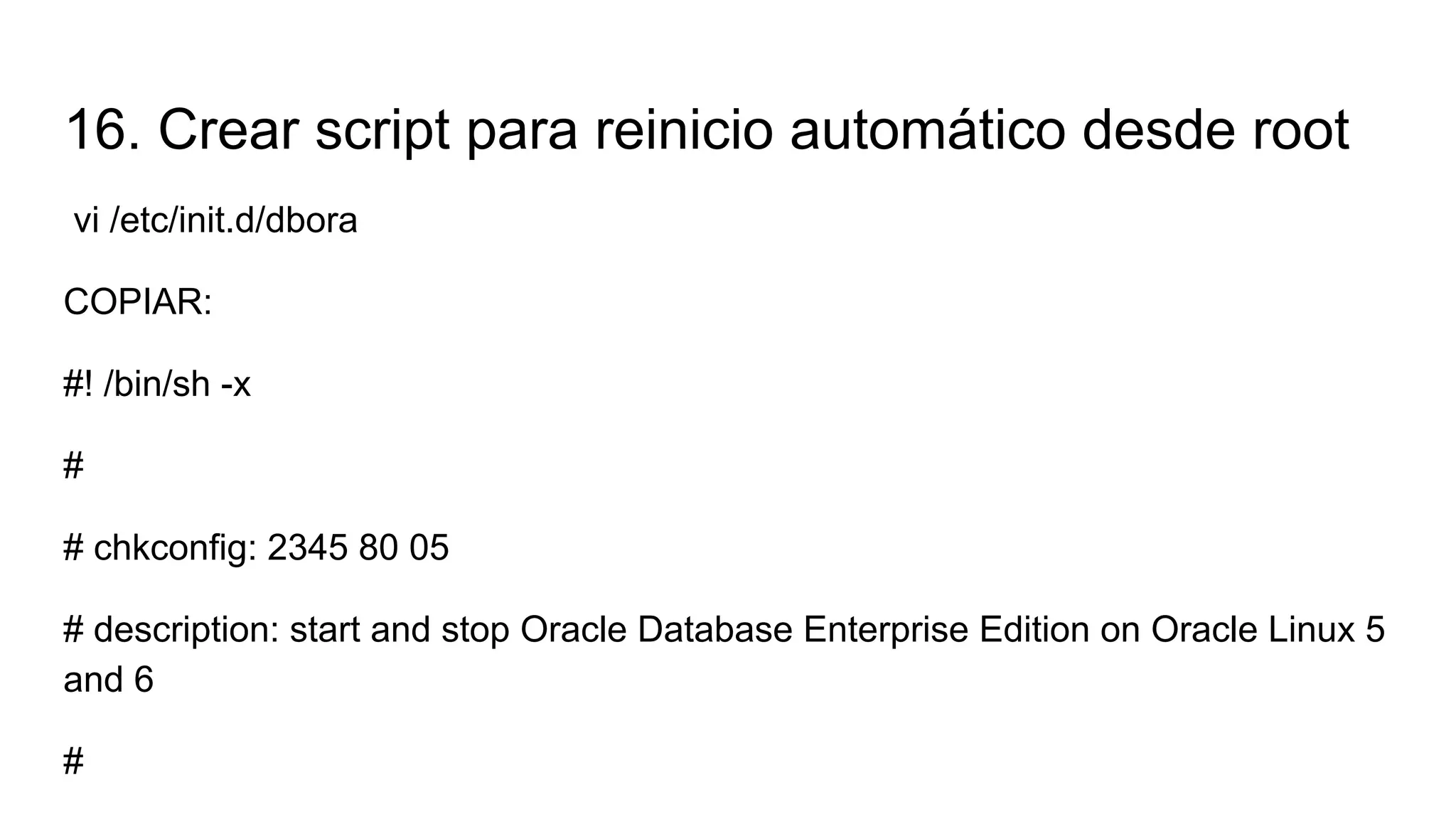 16. Crear script para reinicio automático desde root
vi /etc/init.d/dbora
COPIAR:
#! /bin/sh -x
#
# chkconfig: 2345 80 05
# description: start and stop Oracle Database Enterprise Edition on Oracle Linux 5
and 6
#
 