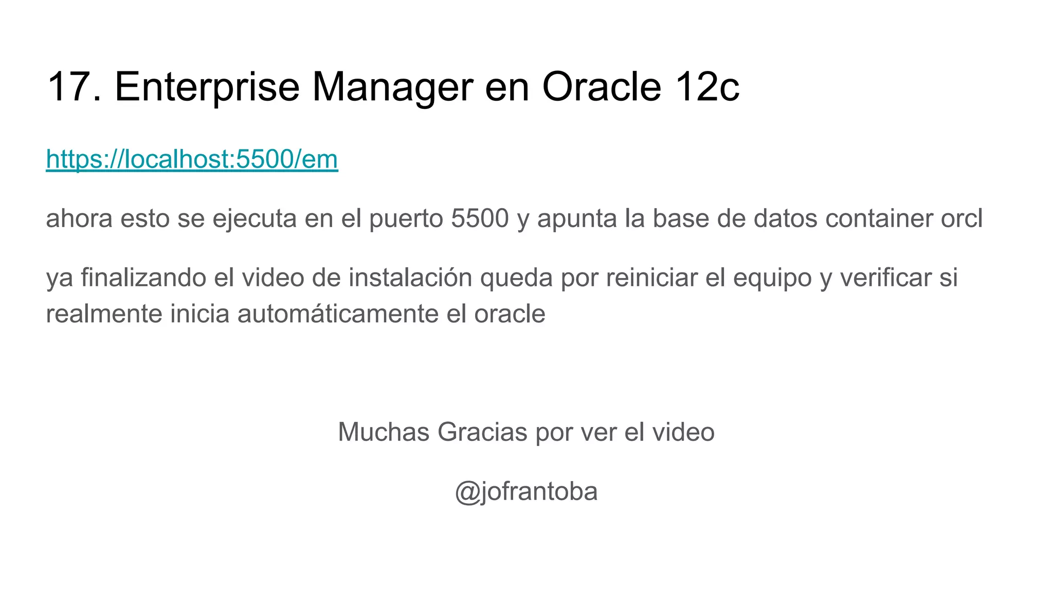 17. Enterprise Manager en Oracle 12c
https://localhost:5500/em
ahora esto se ejecuta en el puerto 5500 y apunta la base de datos container orcl
ya finalizando el video de instalación queda por reiniciar el equipo y verificar si
realmente inicia automáticamente el oracle
Muchas Gracias por ver el video
@jofrantoba
 