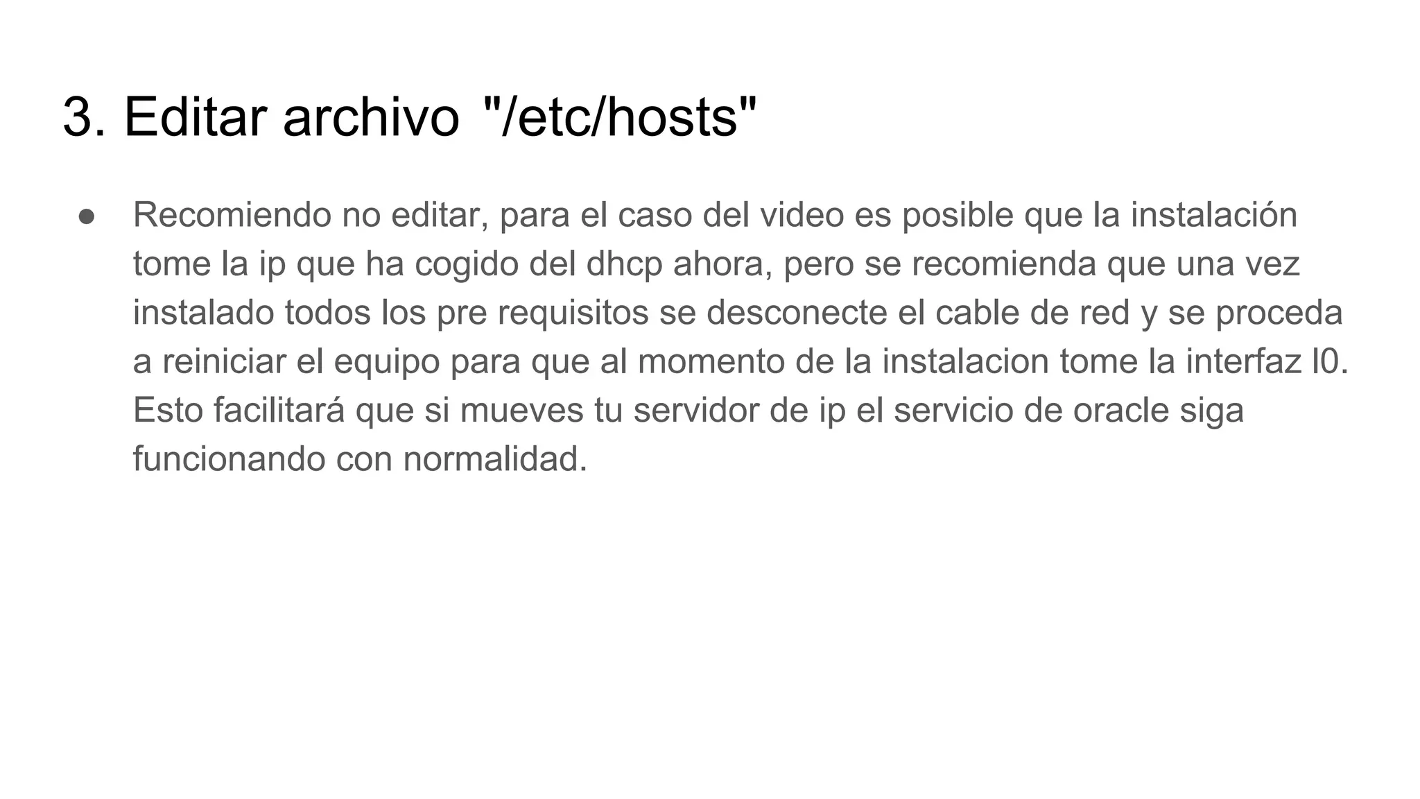 3. Editar archivo "/etc/hosts"
● Recomiendo no editar, para el caso del video es posible que la instalación
tome la ip que ha cogido del dhcp ahora, pero se recomienda que una vez
instalado todos los pre requisitos se desconecte el cable de red y se proceda
a reiniciar el equipo para que al momento de la instalacion tome la interfaz l0.
Esto facilitará que si mueves tu servidor de ip el servicio de oracle siga
funcionando con normalidad.
 
