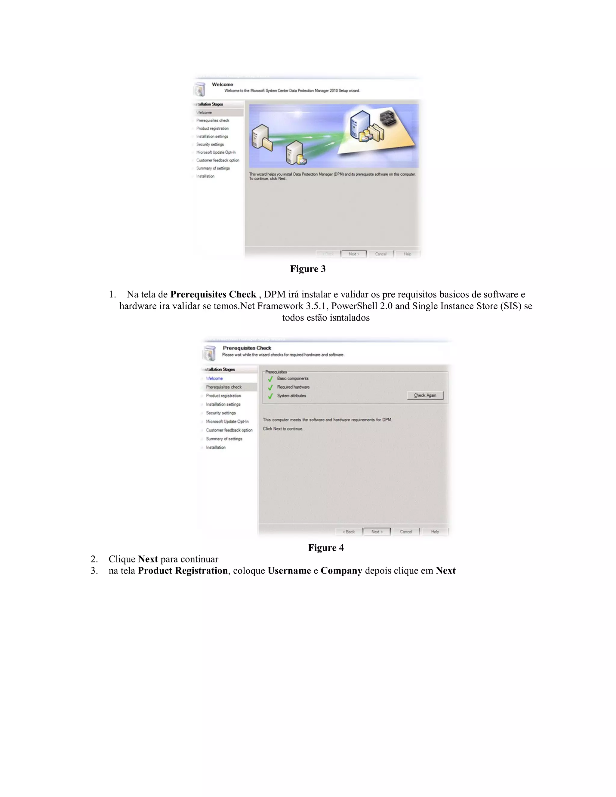 Figure 3

     1.     Na tela de Prerequisites Check , DPM irá instalar e validar os pre requisitos basicos de software e
          hardware ira validar se temos.Net Framework 3.5.1, PowerShell 2.0 and Single Instance Store (SIS) se
                                                 todos estão isntalados




                                                  Figure 4
2.   Clique Next para continuar
3.   na tela Product Registration, coloque Username e Company depois clique em Next
 