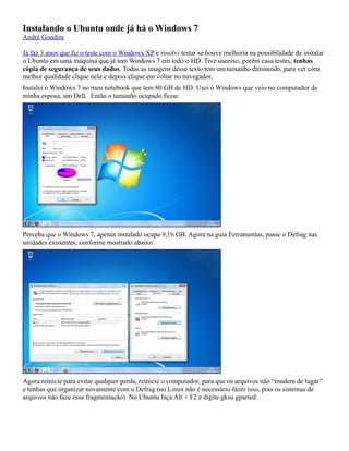 Instalando o Ubuntu onde já há o Windows 7
André Gondim

Já faz 3 anos que fiz o teste com o Windows XP e resolvi testar se houve melhoria na possibilidade de instalar
o Ubuntu em uma máquina que já tem Windows 7 em todo o HD. Tive sucesso, porém casa testes, tenhas
cópia de segurança de seus dados. Todas as imagens desse texto tem um tamanho diminuído, para ver com
melhor qualidade clique nela e depois clique em voltar no navegador.
Instalei o Windows 7 no meu notebook que tem 80 GB de HD. Usei o Windows que veio no computador de
minha esposa, um Dell. Então o tamanho ocupado ficou:




Perceba que o Windows 7, apenas instalado ocupa 9,16 GB. Agora na guia Ferramentas, passe o Defrag nas
unidades existentes, conforme mostrado abaixo:




Agora reinicie para evitar qualquer perda, reinicie o computador, para que os arquivos não “mudem de lugar”
e tenhas que organizar novamente com o Defrag (no Linux não é necessário fazer isso, pois os sistemas de
arquivos não faze essa fragmentação). No Ubuntu faça Alt + F2 e digite gksu gparted:
 