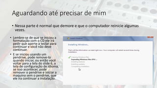 Aguardando até precisar de mim
• Nessa parte é normal que demore e que o computador reinicie algumas
vezes.
• Lembre-se de que se iniciou a
formatação com o CD ele irá
pedir que aperte a teclar para
continuar e você não deve
continuar.
• E se iniciou usando um
pendrive, pode remove-lo
quando iniciar, ou então você
voltar para a tela do slide 6, a
tela de configuração de idioma,
se isso acontecer, pode
remover o pendrive e iniciar a
maquina sem o pendrive, que
ele ira continuar a instalação.
 