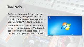Finalizado
• Após escolher a opção de rede, ele
vai inicializar, configurar a área de
trabalho, preparar-se para o primeiro
uso. E pronto, Windows, instalado.
• Lembre-se ainda temos que instalar
os driveres, configurar o Windows de
acordo com suas necessidade, e
instalar os programas para o usuário.
 