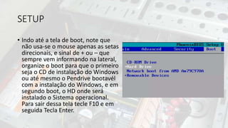 SETUP
• Indo até a tela de boot, note que
não usa-se o mouse apenas as setas
direcionais, e sinal de + ou – que
sempre vem informando na lateral,
organize o boot para que o primeiro
seja o CD de instalação do Windows
ou até mesmo o Pendrive bootavél
com a instalação do Windows, e em
segundo boot, o HD onde será
instalado o Sistema operacional.
Para sair dessa tela tecle F10 e em
seguida Tecla Enter.
 
