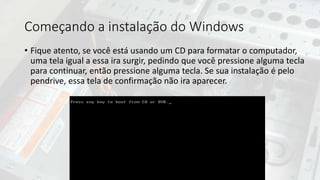 Começando a instalação do Windows
• Fique atento, se você está usando um CD para formatar o computador,
uma tela igual a essa ira surgir, pedindo que você pressione alguma tecla
para continuar, então pressione alguma tecla. Se sua instalação é pelo
pendrive, essa tela de confirmação não ira aparecer.
 