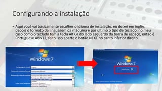 Configurando a instalação
• Aqui você vai basicamente escolher o idioma de instalação, eu deixei em inglês,
depois o formato da linguagem da máquina e por ultimo o tipo de teclado, no meu
caso como o teclado tem a tecla Alt Gr do lado esquerdo da barra de espaço, então é
Portuguese ABNT2, feito isso aperte o botão NEXT no canto inferior direito.
 