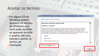Aceitar os termos
• Em alguns CD do
Windows podem
aparecer as versões
do Windows que
você pode escolher,
se aparecer escolha
e avance, até essa
tela para aceitar os
termos de
instalação.
 