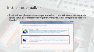 Instalar ou atualizar
• A primeira opção apenas serve para atualizar o seu Windows, já a segunda
opção serve para instalar e configurar avançado. E essa opção que você irá
escolher
 