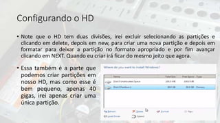 Configurando o HD
• Note que o HD tem duas divisões, irei excluir selecionando as partições e
clicando em delete, depois em new, para criar uma nova partição e depois em
formatar para deixar a partição no formato apropriado e por fim avançar
clicando em NEXT. Quando eu criar irá ficar do mesmo jeito que agora.
• Essa também é a parte que
podemos criar partições em
nosso HD, mas como esse é
bem pequeno, apenas 40
gigas, irei apenas criar uma
única partição.
 